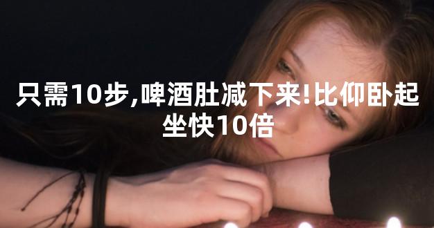 只需10步,啤酒肚减下来!比仰卧起坐快10倍