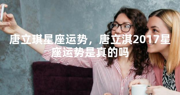 唐立琪星座运势，唐立淇2017星座运势是真的吗