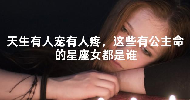 天生有人宠有人疼，这些有公主命的星座女都是谁