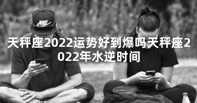 天秤座2022运势好到爆吗天秤座2022年水逆时间