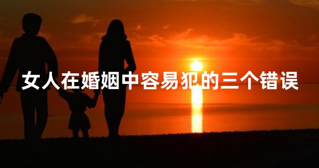 女人在婚姻中容易犯的三个错误