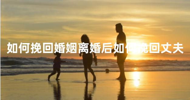 如何挽回婚姻离婚后如何挽回丈夫