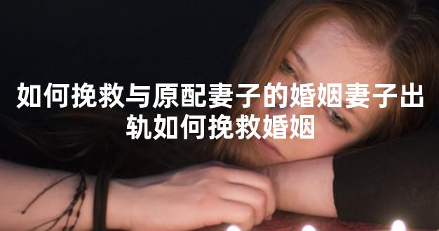如何挽救与原配妻子的婚姻妻子出轨如何挽救婚姻