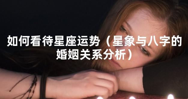 如何看待星座运势（星象与八字的婚姻关系分析）