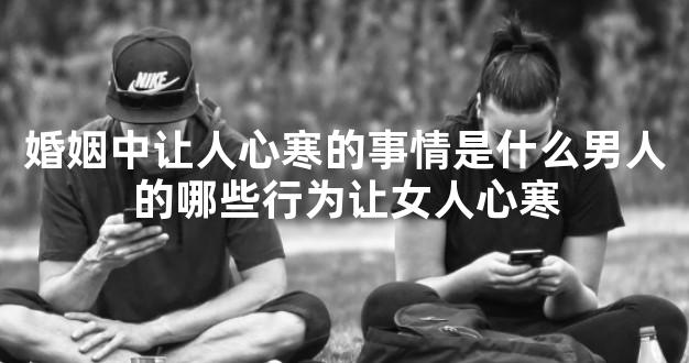 婚姻中让人心寒的事情是什么男人的哪些行为让女人心寒