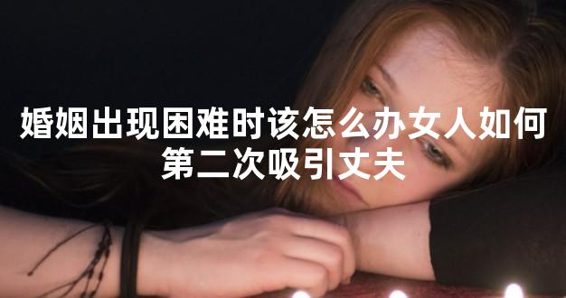 婚姻出现困难时该怎么办女人如何第二次吸引丈夫
