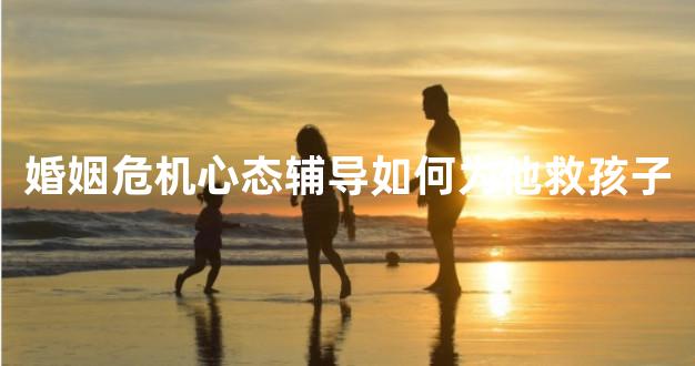 婚姻危机心态辅导如何为他救孩子