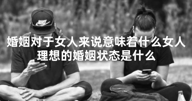 婚姻对于女人来说意味着什么女人理想的婚姻状态是什么