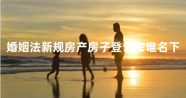婚姻法新规房产房子登记在谁名下