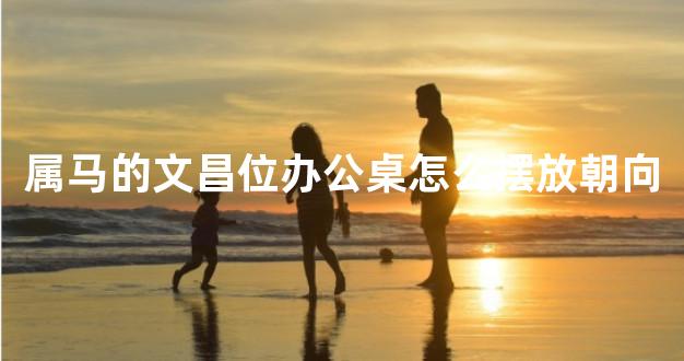 属马的文昌位办公桌怎么摆放朝向