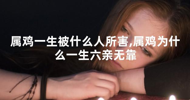 属鸡一生被什么人所害,属鸡为什么一生六亲无靠