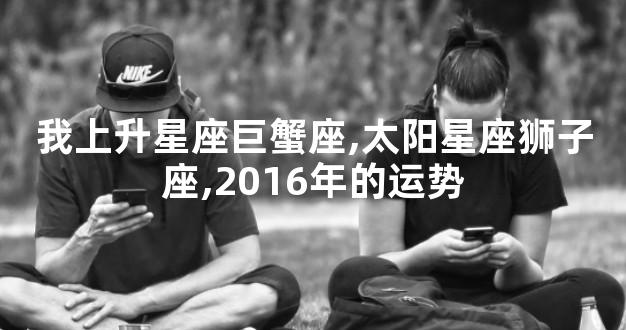 我上升星座巨蟹座,太阳星座狮子座,2016年的运势