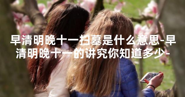 早清明晚十一扫墓是什么意思-早清明晚十一的讲究你