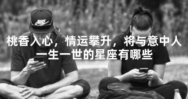 桃香入心，情运攀升，将与意中人一生一世的星座有