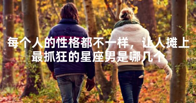 每个人的性格都不一样，让人摊上最抓狂的星座男是哪几个