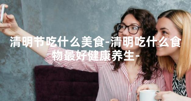 清明节吃什么美食-清明吃什么食物最好健康养生-