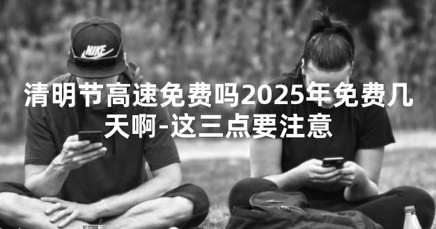 清明节高速免费吗2025年免费几天啊-这三点要注意