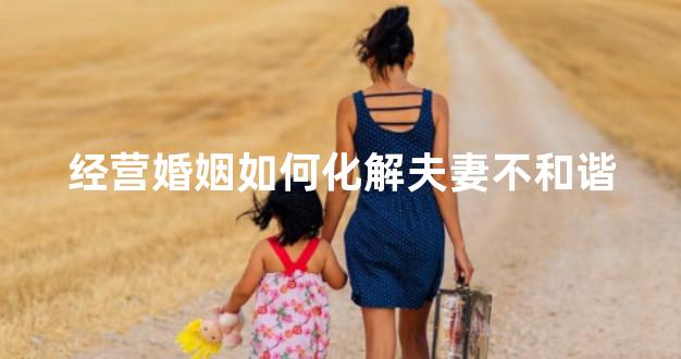经营婚姻如何化解夫妻不和谐