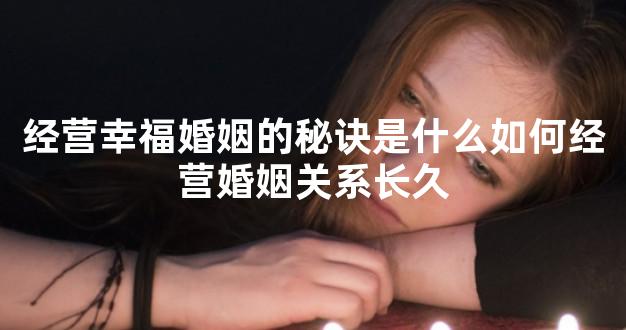 经营幸福婚姻的秘诀是什么如何经营婚姻关系长久