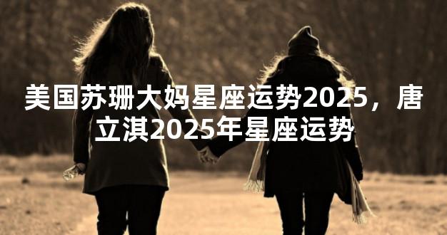 美国苏珊大妈星座运势2025，唐立淇2025年星座运势