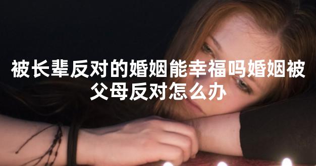 被长辈反对的婚姻能幸福吗婚姻被父母反对怎么办
