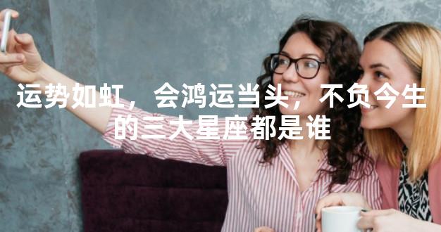 运势如虹，会鸿运当头，不负今生的三大星座都是谁